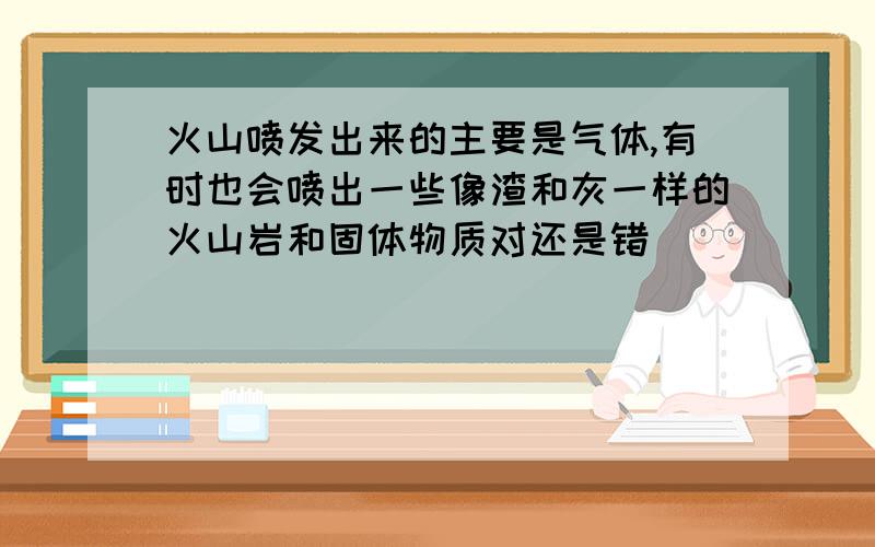 火山喷发出来的主要是气体,有时也会喷出一些像渣和灰一样的火山岩和固体物质对还是错