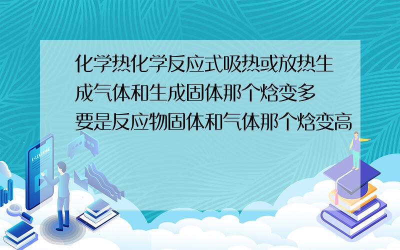 化学热化学反应式吸热或放热生成气体和生成固体那个焓变多 要是反应物固体和气体那个焓变高