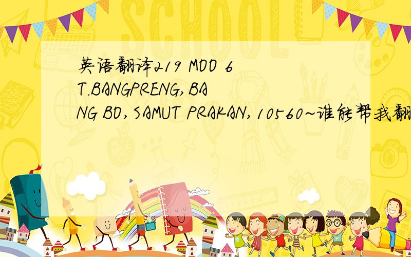 英语翻译219 MOO 6 T.BANGPRENG,BANG BO,SAMUT PRAKAN,10560~谁能帮我翻译一下呢?急用~