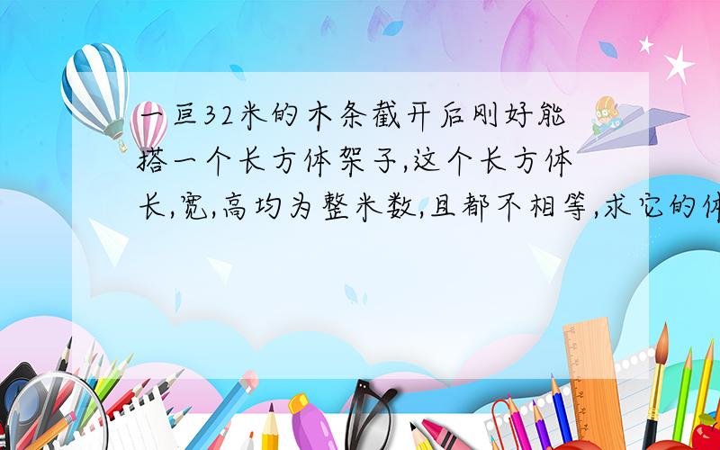 一亘32米的木条截开后刚好能搭一个长方体架子,这个长方体长,宽,高均为整米数,且都不相等,求它的体积