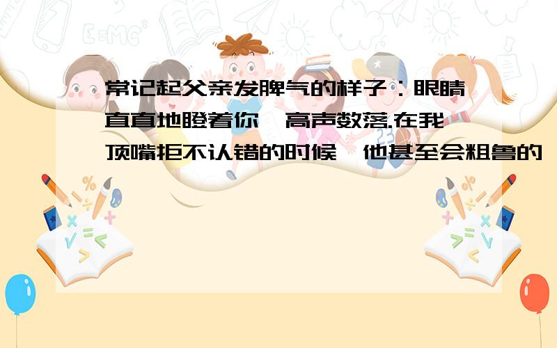 常记起父亲发脾气的样子：眼睛直直地瞪着你,高声数落.在我顶嘴拒不认错的时候,他甚至会粗鲁的攥紧老拳,连眉毛都竖起来,样子可怕极了.  记得刚参加工作的那些日子,面对盛怒的父亲,我伤