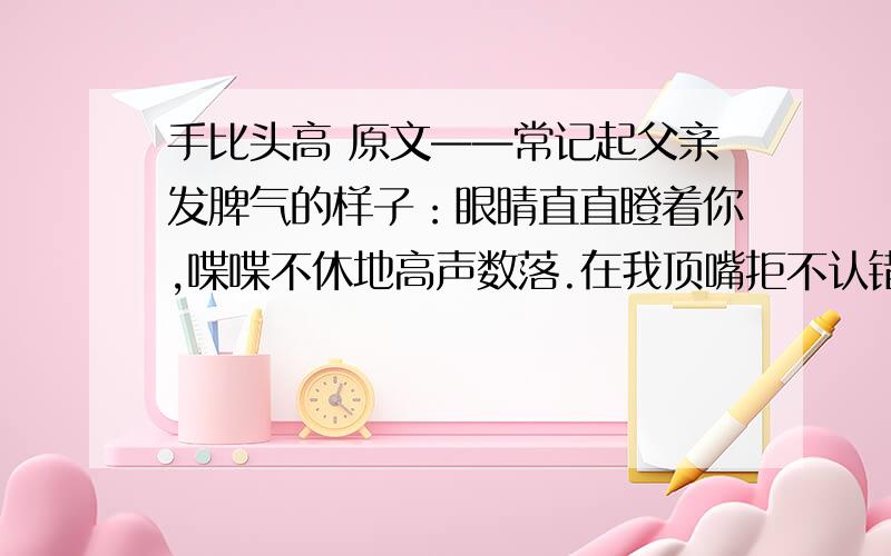 手比头高 原文——常记起父亲发脾气的样子：眼睛直直瞪着你,喋喋不休地高声数落.在我顶嘴拒不认错的时候,他甚至会粗鲁地攥紧老拳,连眉毛都竖了起来,样子可怕极了.记得刚参加工作的那