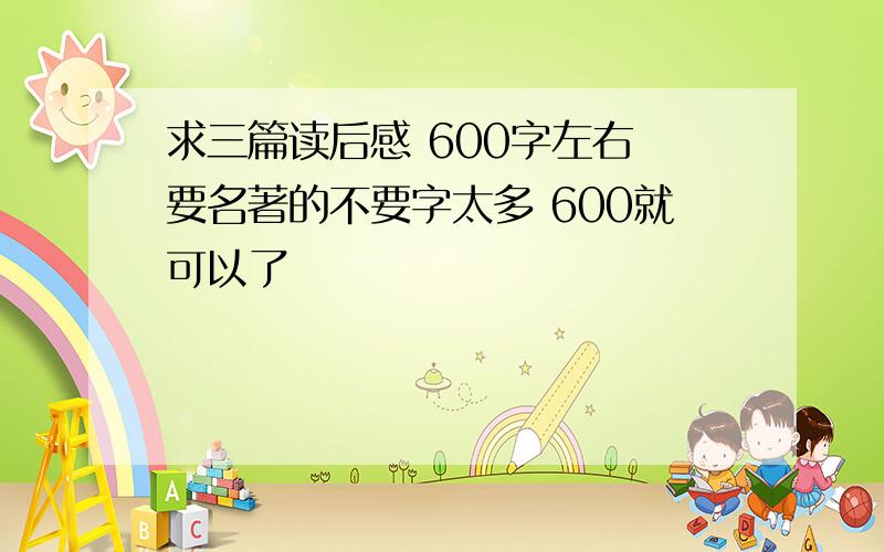 求三篇读后感 600字左右 要名著的不要字太多 600就可以了