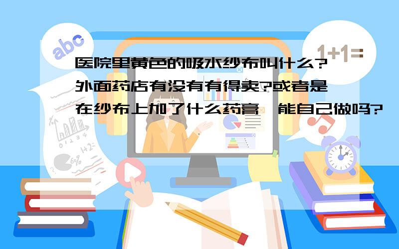 医院里黄色的吸水纱布叫什么?外面药店有没有有得卖?或者是在纱布上加了什么药膏,能自己做吗?