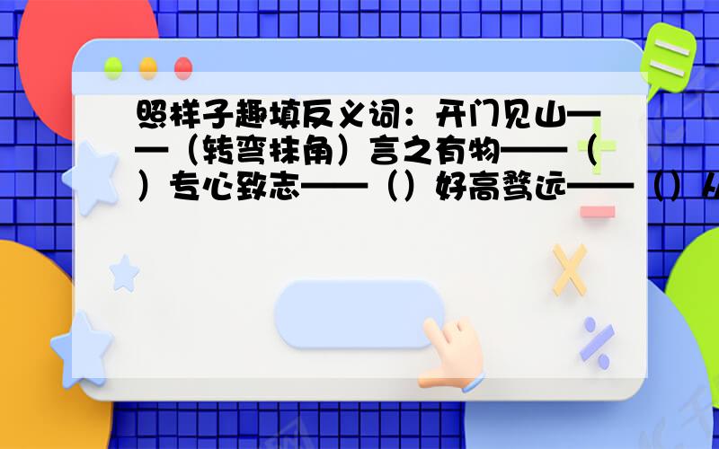 照样子趣填反义词：开门见山——（转弯抹角）言之有物——（）专心致志——（）好高骛远——（）从容不迫——（）阳春白雪——（）口若悬河——（）神采飞扬——（）斩钉截铁——