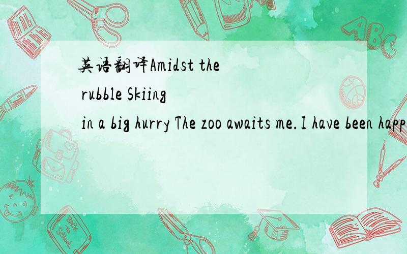 英语翻译Amidst the rubble Skiing in a big hurry The zoo awaits me.I have been happy.The little Kyrii is here,With black currant jam.Illustrate Shenkuu,In a glass there is water,Or in a vacuum.就是这个啊!模糊的也可以!鄙视用翻译机