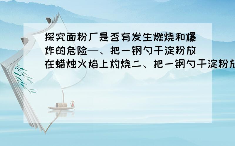 探究面粉厂是否有发生燃烧和爆炸的危险—、把一钢勺干淀粉放在蜡烛火焰上灼烧二、把一钢勺干淀粉放在蜡烛火焰上方吹散三、把一钢勺干淀粉放在有燃着蜡烛的金属盒中吹散 问：(1)三个