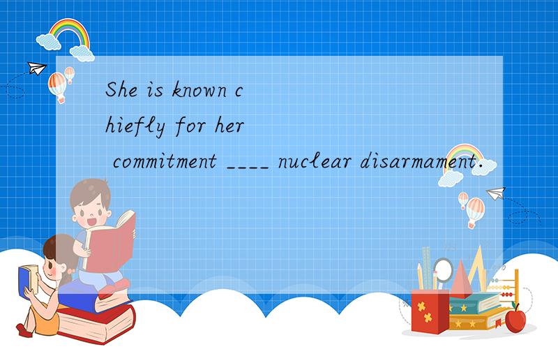 She is known chiefly for her commitment ____ nuclear disarmament.
