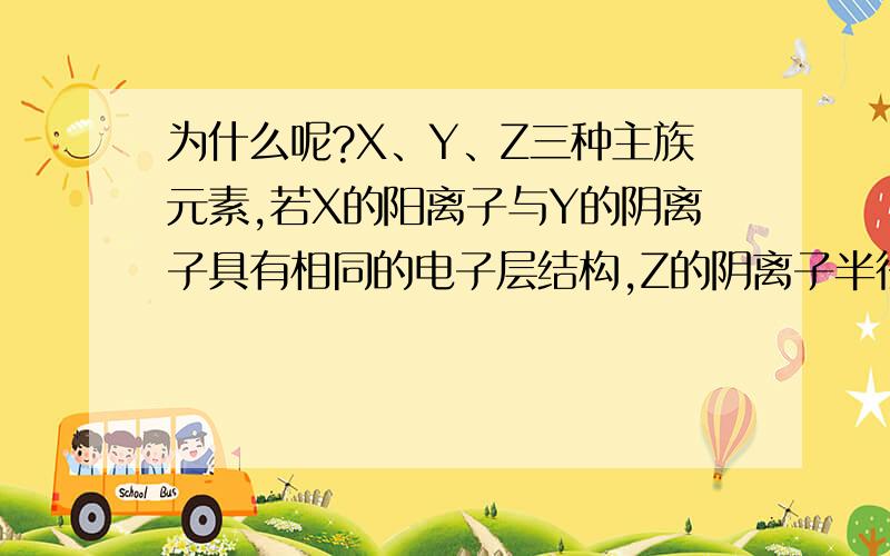 为什么呢?X、Y、Z三种主族元素,若X的阳离子与Y的阴离子具有相同的电子层结构,Z的阴离子半径小于等电荷数Y的阴离子半径,则三种元素的原子序数大小顺序是（ ）A、Z>Y>X B、Z>X>Y C、X>Y>Z D、X>Z