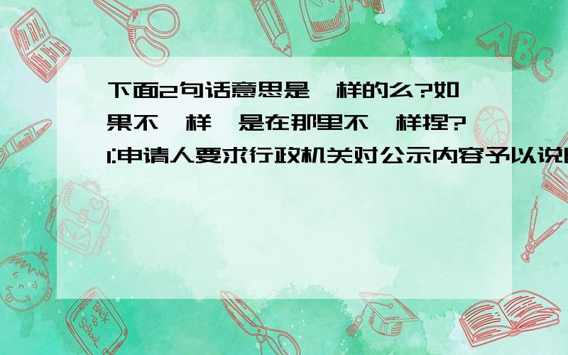 下面2句话意思是一样的么?如果不一样,是在那里不一样捏?1:申请人要求行政机关对公示内容予以说明.行政机关应当说明,提供准确,可靠的信息.2：行政机关可以根据申请人的要求对公示内容