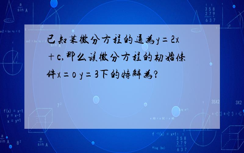 已知某微分方程的通为y=2x+c,那么该微分方程的初始条件x=o y=3下的特解为?