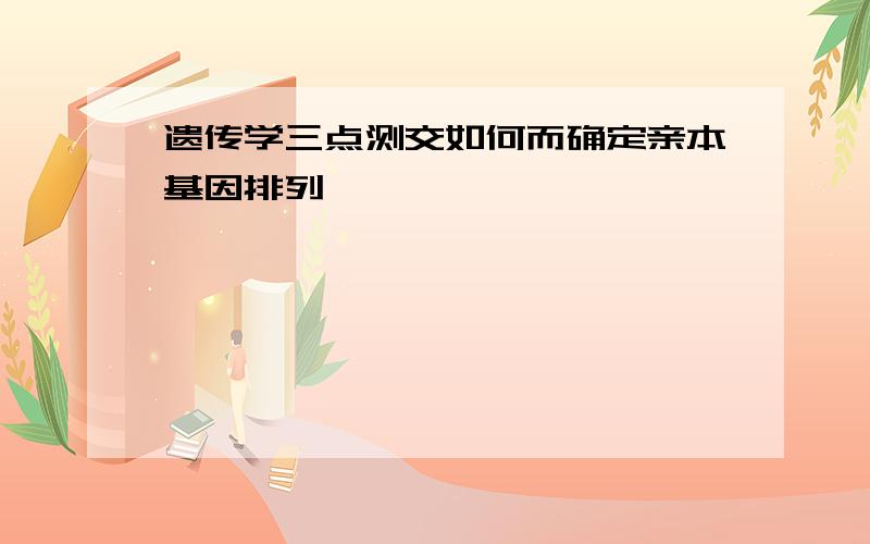 遗传学三点测交如何而确定亲本基因排列