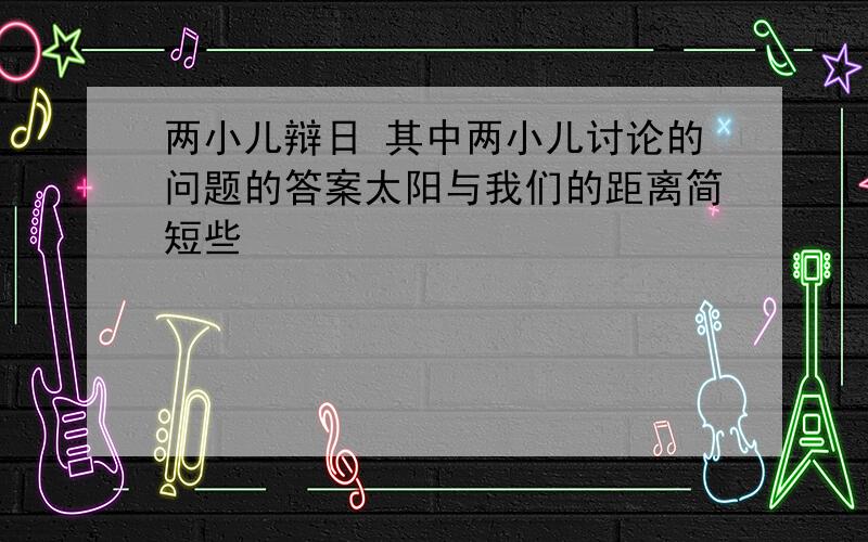 两小儿辩日 其中两小儿讨论的问题的答案太阳与我们的距离简短些