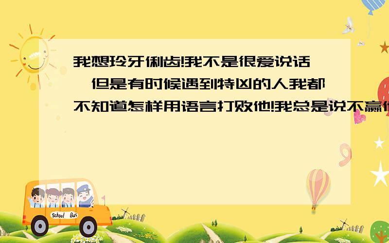 我想玲牙俐齿!我不是很爱说话,但是有时候遇到特凶的人我都不知道怎样用语言打败他!我总是说不赢他们样!怎么办?