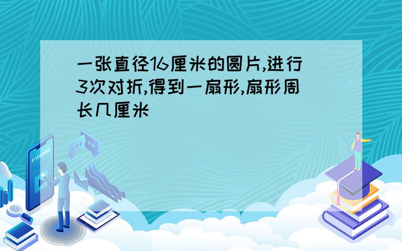 一张直径16厘米的圆片,进行3次对折,得到一扇形,扇形周长几厘米