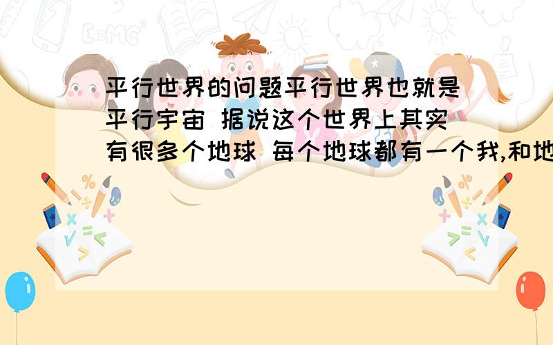 平行世界的问题平行世界也就是平行宇宙 据说这个世界上其实有很多个地球 每个地球都有一个我,和地球上的所有人 只是每个地球都处在不同的时空,对于我们来说就是另一个世界,从而形成