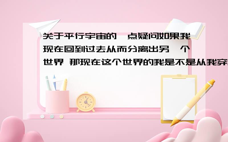 关于平行宇宙的一点疑问如果我现在回到过去从而分离出另一个世界 那现在这个世界的我是不是从我穿越的时候就凭空消失了?而平行宇宙有无数个 行为都是相同的 那肯定有无数个我穿越然