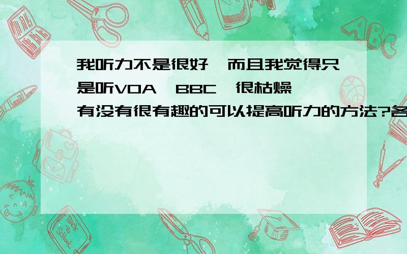 我听力不是很好,而且我觉得只是听VOA,BBC,很枯燥,有没有很有趣的可以提高听力的方法?各位哥哥姐姐看CCTV9有效吗?或者给点宝贵意见关于提高听力,有趣的方法,为以后专八做好准备.