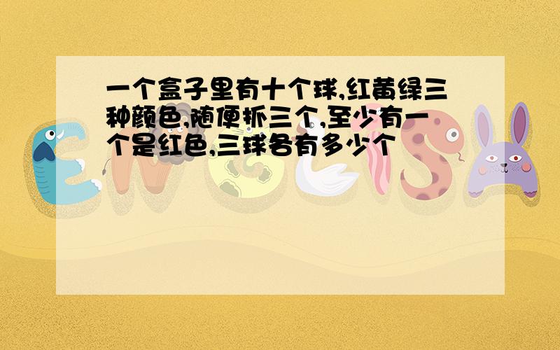 一个盒子里有十个球,红黄绿三种颜色,随便抓三个,至少有一个是红色,三球各有多少个