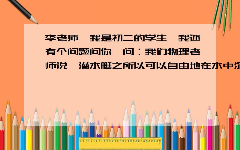 李老师,我是初二的学生,我还有个问题问你,问：我们物理老师说,潜水艇之所以可以自由地在水中沉浮,是因为它有进出水装置.但是一旦被鱼雷击中,便会沉入水底,从此再也不能自主向上升起