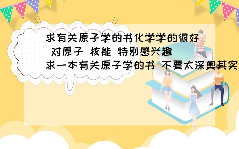 求有关原子学的书化学学的很好 对原子 核能 特别感兴趣 求一本有关原子学的书 不要太深奥其实是核物理学