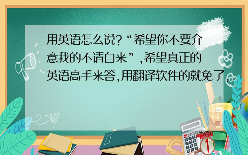 用英语怎么说?“希望你不要介意我的不请自来”,希望真正的英语高手来答,用翻译软件的就免了,