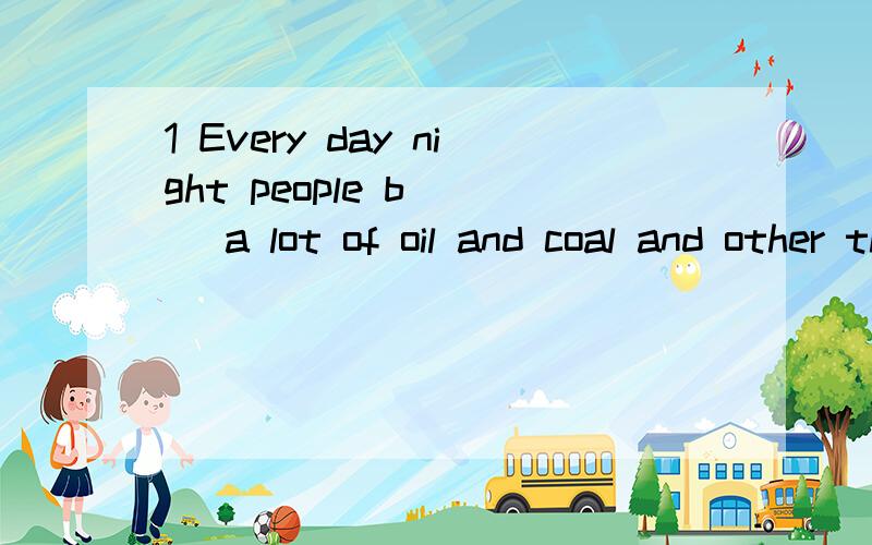 1 Every day night people b___ a lot of oil and coal and other things.They give out a large amount of carbon dioxide which makes the earth w___ than ever before.