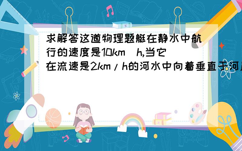 求解答这道物理题艇在静水中航行的速度是10km／h,当它在流速是2km/h的河水中向着垂直于河岸的方向航行时,合速度的大小和方向怎样?要有解答过程