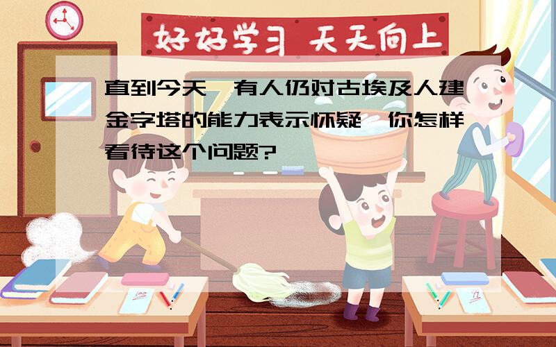 直到今天,有人仍对古埃及人建金字塔的能力表示怀疑,你怎样看待这个问题?