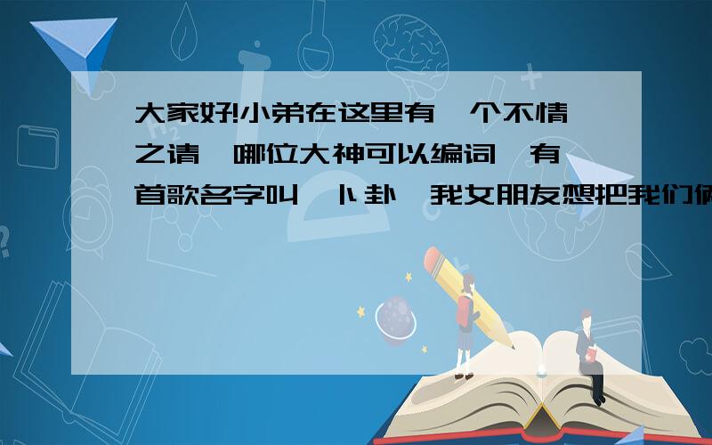 大家好!小弟在这里有一个不情之请,哪位大神可以编词,有一首歌名字叫《卜卦》我女朋友想把我们俩的故事写成词,用卜卦的曲,她开了头,让我编下面的,我特别感动,但是我就是一门外汉,什么