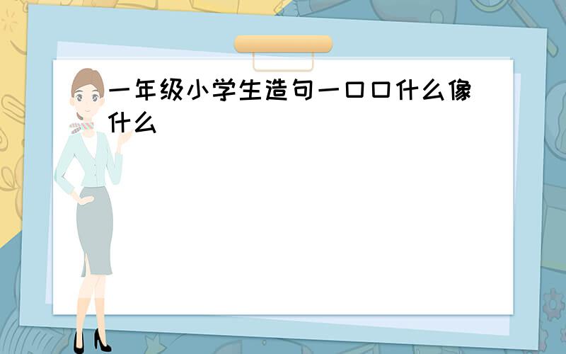 一年级小学生造句一口口什么像什么