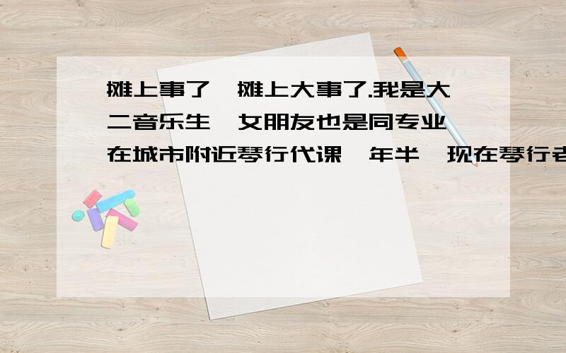 摊上事了,摊上大事了.我是大二音乐生,女朋友也是同专业,在城市附近琴行代课一年半,现在琴行老板要转店,我女朋友想接手,但是是个烂摊子,我不愿意,她问他家要钱,她父母直接回绝了她,理