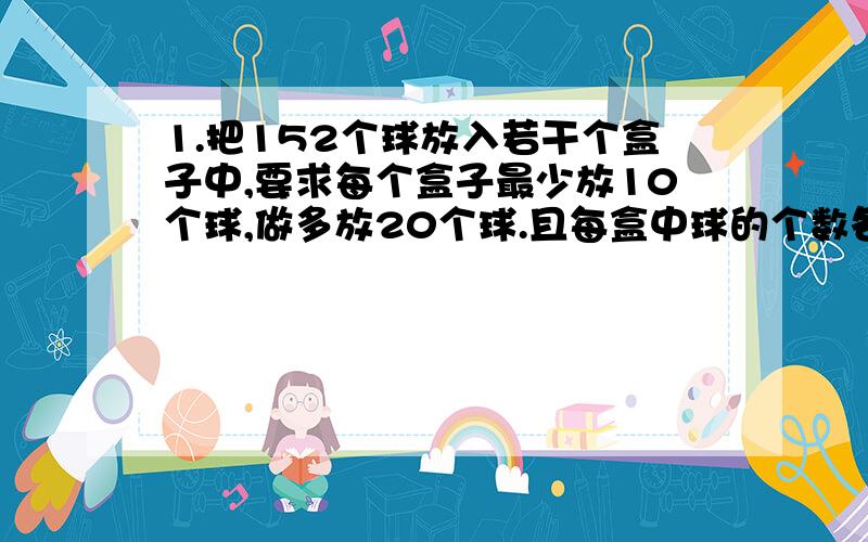 1.把152个球放入若干个盒子中,要求每个盒子最少放10个球,做多放20个球.且每盒中球的个数各不相同.问满足要求的做法要多少种?（按盒中球的个数从小到大排列）2.有2001个数拍成一排,前两个