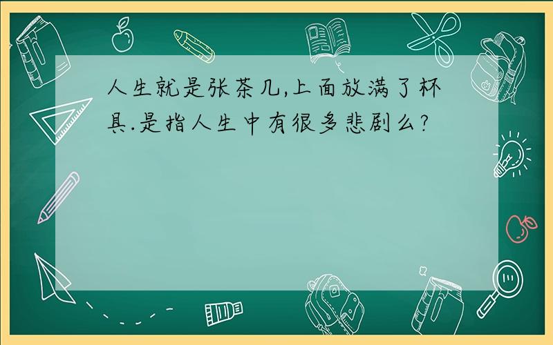 人生就是张茶几,上面放满了杯具.是指人生中有很多悲剧么?