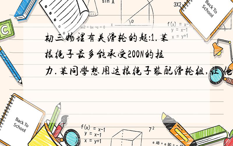 初三物理有关滑轮的题：1.某根绳子最多能承受200N的拉力.某同学想用这根绳子装配滑轮组,让 他站在地面上拉绳时能使中450N的物体匀速上升,请画出该滑轮组的装配图（口述即可）.若每个滑