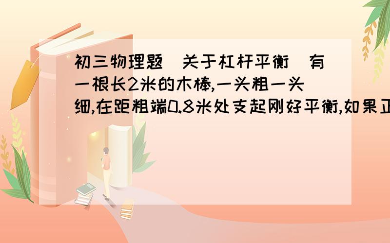 初三物理题（关于杠杆平衡）有一根长2米的木棒,一头粗一头细,在距粗端0.8米处支起刚好平衡,如果正中支起,并在细端加挂一个8牛的重物仍可平衡,那么这根棒重是（ ）牛.