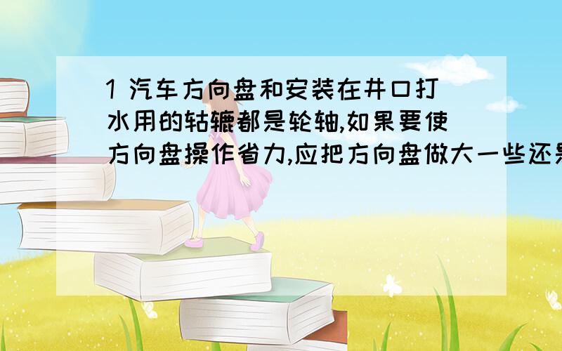 1 汽车方向盘和安装在井口打水用的轱辘都是轮轴,如果要使方向盘操作省力,应把方向盘做大一些还是小一些?如果要使通过轱辘打水省力,轱辘上缠绕的绳子要粗还是细?（要有理由）2 用100N的