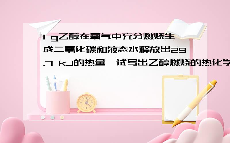 1 g乙醇在氧气中充分燃烧生成二氧化碳和液态水释放出29.7 kJ的热量,试写出乙醇燃烧的热化学方程式给了的是1g 该怎么变成mol 包括反应热怎么算