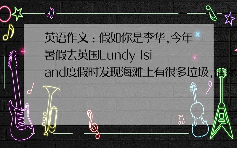 英语作文：假如你是李华,今年暑假去英国Lundy Isiand度假时发现海滩上有很多垃圾,请你根据以下提示,...英语作文：假如你是李华,今年暑假去英国Lundy Isiand度假时发现海滩上有很多垃圾,请你