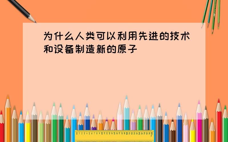 为什么人类可以利用先进的技术和设备制造新的原子