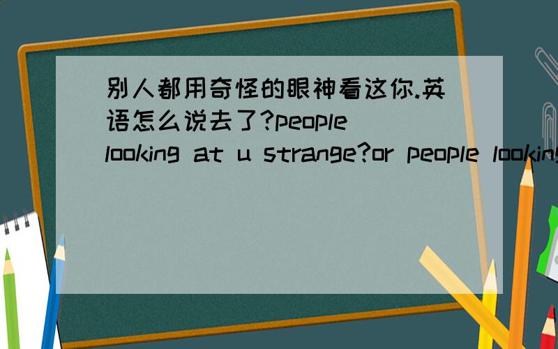 别人都用奇怪的眼神看这你.英语怎么说去了?people looking at u strange?or people looking at u with strange eyes..我的妈呀.3年不学英语倒退得不行了.