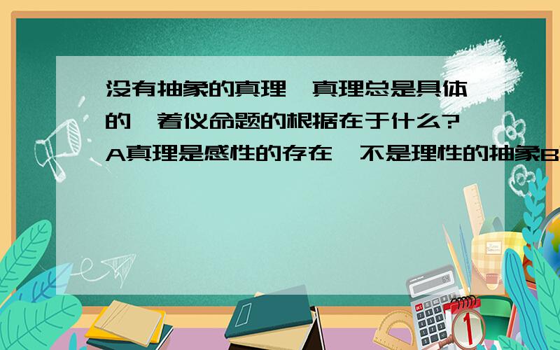 没有抽象的真理,真理总是具体的,着仪命题的根据在于什么?A真理是感性的存在,不是理性的抽象B真理是与人的具体利益相联系的C真理的内容和形式都是客观的、实在的D真理是事物多方面规