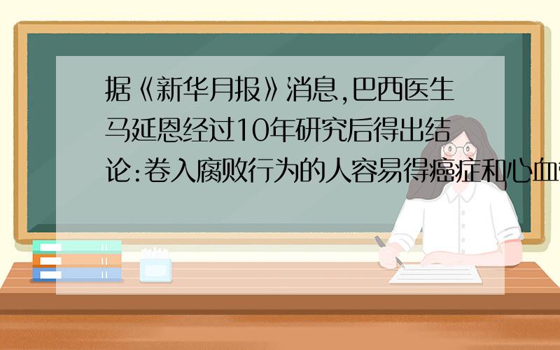 据《新华月报》消息,巴西医生马延恩经过10年研究后得出结论:卷入腐败行为的人容易得癌症和心血管病,如果将犯有贪污,受贿罪的580名官员与600名廉洁官员进行比较,可发现：后者的健康人数