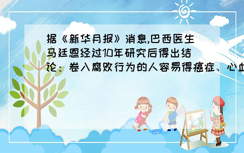 据《新华月报》消息,巴西医生马廷恩经过10年研究后得出结论：卷入腐败行为的人容易得癌症、心血管病.如果将犯有贪污、受贿罪的580名官员与600名廉洁官员进行比较,可发现后者的健康人