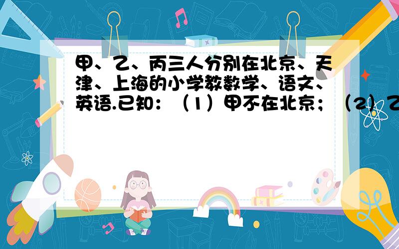 甲、乙、丙三人分别在北京、天津、上海的小学教数学、语文、英语.已知：（1）甲不在北京；（2）乙不在天津；（3）在北京的人不教英语；（4）在天津的人教数学；（5）乙不教语文.问甲