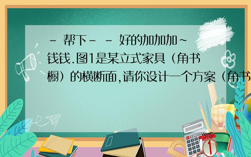 - 帮下- - 好的加加加~钱钱.图1是某立式家具（角书橱）的横断面,请你设计一个方案（角书橱高2m,房间高3m,因此不必从高度方面考虑方案的设计）,按此方案,可使家具通过图二的长廊搬入房间,