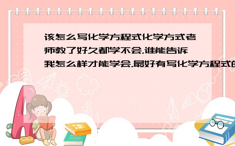 该怎么写化学方程式化学方式老师教了好久都学不会，谁能告诉我怎么样才能学会，最好有写化学方程式的方法，举几个例子注明，说明原理