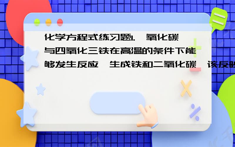 化学方程式练习题1.一氧化碳与四氧化三铁在高温的条件下能够发生反应,生成铁和二氧化碳,该反映的化学方程式为__在反应中能得到氧的是__能提供氧的是__2.将镁条点燃后,伸入到装有二氧化