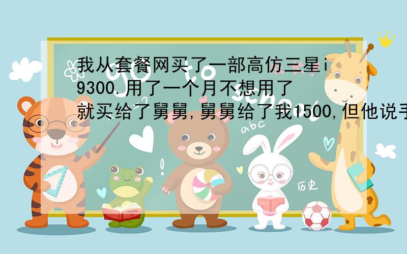 我从套餐网买了一部高仿三星i9300.用了一个月不想用了就买给了舅舅,舅舅给了我1500,但他说手机需要剪卡不适合他用,他好像很不满意,对我也有了另一种看法一样的,我把手机寄过去之前没跟