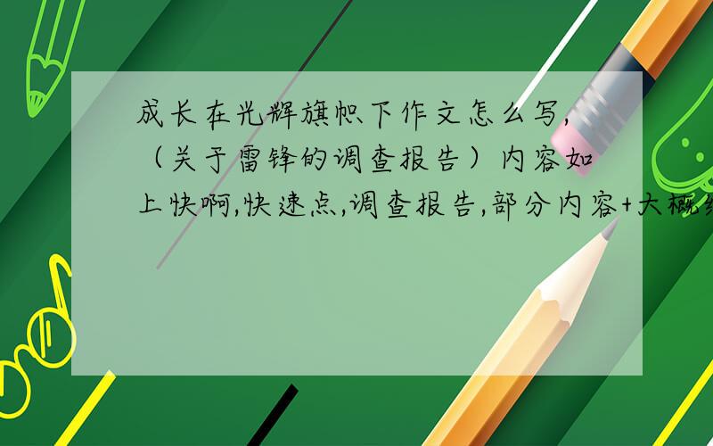 成长在光辉旗帜下作文怎么写,（关于雷锋的调查报告）内容如上快啊,快速点,调查报告,部分内容+大概结构也可以得只要有个底,能写得出作文开头啊,现在只求开头别光看啊,来个开头噩噩噩